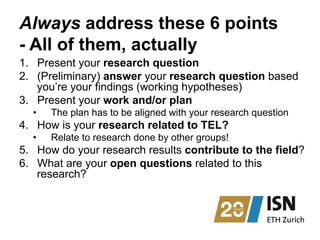 Always address these 6 points
- All of them, actually
1.  Present your research question
2.  (Preliminary) answer your research question based
you’re your findings (working hypotheses)
3.  Present your work and/or plan
•  The plan has to be aligned with your research question
4.  How is your research related to TEL?
•  Relate to research done by other groups!
5.  How do your research results contribute to the field?
6.  What are your open questions related to this
research?
 