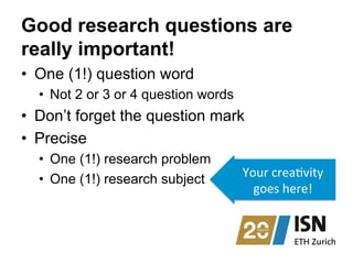 Good research questions are
really important!
•  One (1!) question word
•  Not 2 or 3 or 4 question words
•  Don’t forget the question mark
•  Precise
•  One (1!) research problem
•  One (1!) research subject Your	
  crea1vity	
  
goes	
  here!	
  	
  
 