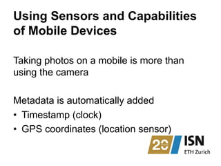 Using Sensors and Capabilities
of Mobile Devices
Taking photos on a mobile is more than
using the camera
Metadata is automatically added
•  Timestamp (clock)
•  GPS coordinates (location sensor)
 