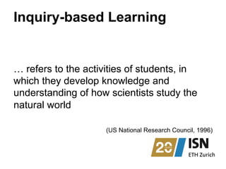 Inquiry-based Learning
… refers to the activities of students, in
which they develop knowledge and
understanding of how scientists study the
natural world
(US National Research Council, 1996)
 