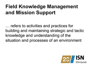 Field Knowledge Management
and Mission Support
… refers to activities and practices for
building and maintaining strategic and tactic
knowledge and understanding of the
situation and processes of an environment
 