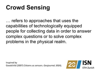 Crowd Sensing
… refers to approaches that uses the
capabilities of technologically equipped
people for collecting data in order to answer
complex questions or to solve complex
problems in the physical realm.
Inspired	
  by	
  	
  
Goodchild	
  (2007)	
  Ci?zens	
  as	
  sensors.	
  Geojournal,	
  69(4).	
  
 
