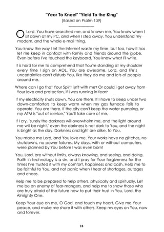 18
"Year To Kneel" "Yield To the King"
(Based on Psalm 139)
--------------------
OLord, You have searched me, and known me. You know when I
sit down at my PC, and when I step away. You understand my
modem, and the whole e-mail thing.
You know the way I let the Internet waste my time, but too, how it has
let me keep in contact with family and friends around the globe.
Even before I've touched the keyboard, You know what I'll write.
It is hard for me to comprehend that You're standing at my shoulder
every time I sign on AOL. You are awesome, Lord, and life’s
uncertainties can't disturb You, like they do me and lots of people
around me.
Where can I go that Your Spirit isn't with me? Or could I get away from
Your love and protection, if I was running in fear?
If my electricity shuts down, You are there. If I have to sleep under two
down-comforters to keep warm when my gas furnace fails to
operate, You are there. If the city can't keep the water pumping, or
my ATM is "out of service," You'll take care of me.
If I cry, "surely the darkness will overwhelm me, and the light around
me will be night," even the darkness is not dark to You, and the night
is bright as the day. Darkness and light are alike, to You.
You made me Lord, and You love me. Your works have no glitches, no
shutdowns, no power failures. My days, with or without computers,
were planned by You before I was even born!
You, Lord, are without limits, always knowing, and seeing, and doing.
Faith in technology is a sin, and I pray for Your forgiveness for the
times I've trusted it with my comfort, happiness and cash. Help me to
be faithful to You, and not panic when I hear of shortages, outages
and chaos.
Help me to be prepared to help others, physically and spiritually. Let
me be an enemy of fear-mongers, and help me to show those who
are truly afraid of the future how to put their trust in You, Lord, the
Almighty One.
Keep Your eye on me, O God, and touch my heart. Give me Your
peace, and make me share it with others. Keep my eyes on You, now
and forever.
 