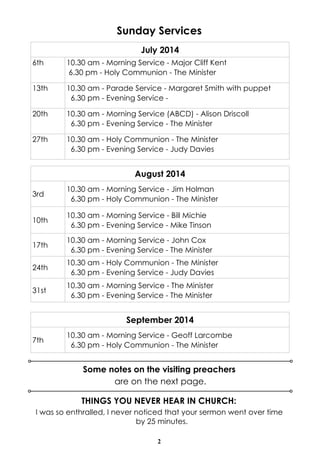 2
Sunday Services
Some notes on the visiting preachers
are on the next page.
July 2014
6th 10.30 am - Morning Service - Major Cliff Kent
6.30 pm - Holy Communion - The Minister
13th 10.30 am - Parade Service - Margaret Smith with puppet
6.30 pm - Evening Service -
20th 10.30 am - Morning Service (ABCD) - Alison Driscoll
6.30 pm - Evening Service - The Minister
27th 10.30 am - Holy Communion - The Minister
6.30 pm - Evening Service - Judy Davies
September 2014
7th
10.30 am - Morning Service - Geoff Larcombe
6.30 pm - Holy Communion - The Minister
August 2014
3rd
10.30 am - Morning Service - Jim Holman
6.30 pm - Holy Communion - The Minister
10th
10.30 am - Morning Service - Bill Michie
6.30 pm - Evening Service - Mike Tinson
17th
10.30 am - Morning Service - John Cox
6.30 pm - Evening Service - The Minister
24th
10.30 am - Holy Communion - The Minister
6.30 pm - Evening Service - Judy Davies
31st
10.30 am - Morning Service - The Minister
6.30 pm - Evening Service - The Minister
THINGS YOU NEVER HEAR IN CHURCH:
I was so enthralled, I never noticed that your sermon went over time
by 25 minutes.
 