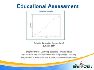 Educational Assessment
Stephen Parks, Learning Specialist - Mathematics
Assessment and Evaluation Branch (Anglophone Division)
Department of Education and Early Childhood Development
Atlantic Education International
July 22, 2014
0
0 .2
0 .4
0 .6
0 .8
1 .0
-3 -2 -1 0 1 2 3
b
Ab il ity
Probability
Item Characteristic Curve: ITEM0001
a = 0 .5 3 9 b = 0 . 2 0 2
 