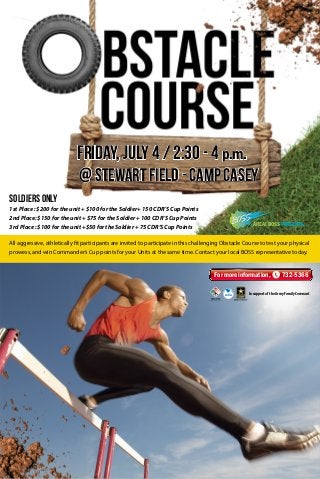 All aggressive, athletically fit participants are invited to participate in this challenging Obstacle Course to test your physical
prowess, and win Commander’s Cup points for your Units at the same time. Contact your local BOSS representative today.
AREA I BOSS PRESENTS...
1st Place : $200 for the unit + $100 for the Soldier+ 150 CDR’S Cup Points
2nd Place: $150 for the unit + $75 for the Soldier + 100 CDR’S Cup Points
3rd Place : $100 for the unit +$50 for the Soldier + 75 CDR’S Cup Points
Soldiers only
@ Stewart Field - Camp Casey
In support of the Army Family Covenant
For more information, 732-5366
Friday, July 4 / 2:30 - 4 p.m.
 