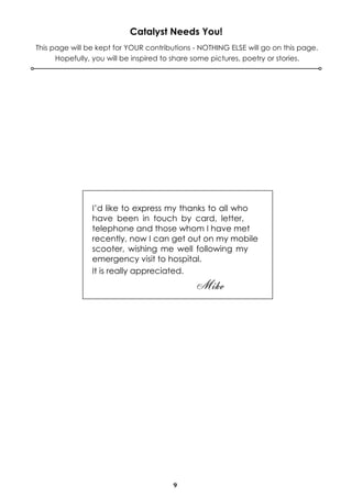 9
Catalyst Needs You!
This page will be kept for YOUR contributions - NOTHING ELSE will go on this page.
Hopefully, you will be inspired to share some pictures, poetry or stories.
I’d like to express my thanks to all who
have been in touch by card, letter,
telephone and those whom I have met
recently, now I can get out on my mobile
scooter, wishing me well following my
emergency visit to hospital.
It is really appreciated.
Mike
 
