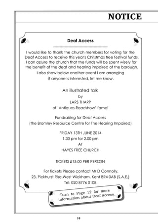 10
NOTICE
Deaf Access
-------------------------------------------
I would like to thank the church members for voting for the
Deaf Access to receive this year's Christmas tree festival funds.
I can assure the church that the funds will be spent wisely for
the benefit of the deaf and hearing impaired of the borough.
I also show below another event I am arranging
if anyone is interested, let me know.
An illustrated talk
by
LARS THARP
of ‘Antiques Roadshow’ fame!
Fundraising for Deaf Access
(the Bromley Resource Centre for The Hearing Impaired)
FRIDAY 13TH JUNE 2014
1.30 pm for 2.00 pm
AT
HAYES FREE CHURCH
TICKETS £15.00 PER PERSON
For tickets Please contact Mr D Connolly,
23, Pickhurst Rise,West Wickham, Kent BR4 0AB (S.A.E.)
Tel: 020 8776 0108
Turn to Page 12 for more
information about Deaf Access.
 