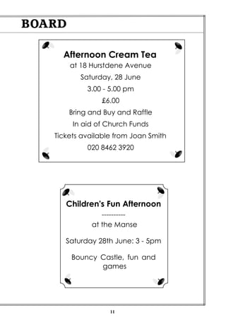 11
BOARD
Children's Fun Afternoon
----------
at the Manse
Saturday 28th June: 3 - 5pm
Bouncy Castle, fun and
games
Afternoon Cream Tea
at 18 Hurstdene Avenue
Saturday, 28 June
3.00 - 5.00 pm
£6.00
Bring and Buy and Raffle
In aid of Church Funds
Tickets available from Joan Smith
020 8462 3920
 