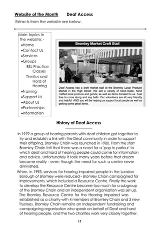 12
Website of the Month Deaf Access
Extracts from the website are below.
Main topics in
the website: -
·Home
·Contact Us
·Services
·Groups
BSL Practice
Classes
Tinnitus and
Hard of
Hearing
·Training
·Support Us
·About Us
·Partnerships
·Information
History of Deaf Access
-----------------------
In 1979 a group of hearing parents with deaf children got together to
try and establish a link with the Deaf community in order to support
their offspring. Bromley Chain was launched in 1980. From the start
Bromley Chain felt that there was a need for a 'pop in parlour' to
which deaf and hard of hearing people could come for information
and advice. Unfortunately it took many years before that dream
became reality - even though the need for such a centre never
diminished.
When, in 1993, services for hearing impaired people in the London
Borough of Bromley were reduced - Bromley Chain campaigned for
improvements, which included a Resource Centre. Finally the work
to develop the Resource Centre became too much for a subgroup
of the Bromley Chain and an independent organisation was set up.
The Bromley Resource Centre for the Hearing Impaired was
established as a charity with 4 members of Bromley Chain and 3 new
Trustees. Bromley Chain remains an Independent fundraising and
campaigning organisation who speak on behalf of Deaf and hard
of hearing people, and the two charities work very closely together.
 