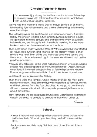 14
School...
A Year 4 Teacher was reading to her class and came across some
text in brackets. "What do you think they are for?" she asked the
class.
Back came one child's reply. "Is it because of Health and Safety,
Miss?"
Churches Together in Hayes
--------------------
I
t’s been a real joy during the last few months to have fellowship
in so many ways with folk from the other churches which form,
with us, Churches Together in Hayes.
We’ve had the Women’s World Day of Prayer Service at St. Mary’s,
followed by light refreshments and a time of renewing, and making
new, friendships.
The following week the Lent Course started at our church. 5 sessions
led by the church leaders in turn and studying a published course.
We gathered in mixed groups and shared some lively discussions
before sharing our thoughts with the whole meeting. Barriers were
broken down and there was a freedom to share.
Then onto Good Friday with the Walk of Witness which this year started
at Hayes Free Church and finished at the Rosary where a short
service was held. Then drinks and hot cross buns were served and
there was a chance to meet again the new friends we’d met on the
previous occasions.
9th May saw tables set in the small hall of our church where an Agape
Supper had been prepared by the CTH committee. Again, as usual
when food is involved, a happy time of fellowship before Andrew
Dunsmore gave an illustrated talk at which we learnt of, and saw,
a different view of Westminster Abbey.
Then there were the rambles which Martin arranges for most Bank
Holiday Mondays. They are always well supported by families, friends,
and their animals from the four churches. As we go to print there is
still one more ramble due in May so perhaps we might learn more
about those later.
How fortunate we are as groups of Christians, worshipping in different
ways in our area, to be able to celebrate that which unites us.
Brenda
 