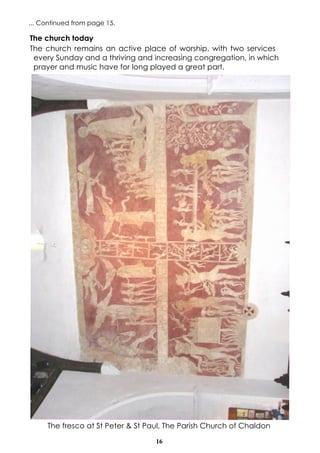 16
The fresco at St Peter & St Paul, The Parish Church of Chaldon
The church today
The church remains an active place of worship, with two services
every Sunday and a thriving and increasing congregation, in which
prayer and music have for long played a great part.
... Continued from page 15.
 