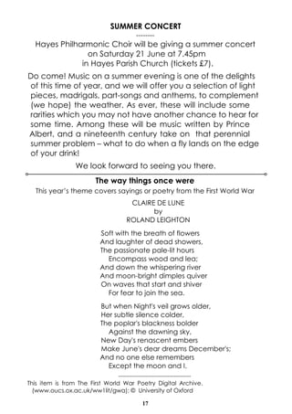 17
CLAIRE DE LUNE
by
ROLAND LEIGHTON
Soft with the breath of flowers
And laughter of dead showers,
The passionate pale-lit hours
Encompass wood and lea;
And down the whispering river
And moon-bright dimples quiver
On waves that start and shiver
For fear to join the sea.
But when Night's veil grows older,
Her subtle silence colder,
The poplar's blackness bolder
Against the dawning sky,
New Day's renascent embers
Make June's dear dreams December's;
And no one else remembers
Except the moon and I.
-------------------------------------
This item is from The First World War Poetry Digital Archive.
(www.oucs.ox.ac.uk/ww1lit/gwa); © University of Oxford
The way things once were
This year’s theme covers sayings or poetry from the First World War
SUMMER CONCERT
--------
Hayes Philharmonic Choir will be giving a summer concert
on Saturday 21 June at 7.45pm
in Hayes Parish Church (tickets £7).
Do come! Music on a summer evening is one of the delights
of this time of year, and we will offer you a selection of light
pieces, madrigals, part-songs and anthems, to complement
(we hope) the weather. As ever, these will include some
rarities which you may not have another chance to hear for
some time. Among these will be music written by Prince
Albert, and a nineteenth century take on that perennial
summer problem – what to do when a fly lands on the edge
of your drink!
We look forward to seeing you there.
 