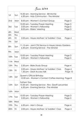 18
June 2014
1st Sun
10.30 am - Morning Service - Bill Michie
6.30 pm - Holy Communion - The Minister
2nd Mon 8.00 pm - Women’s Contact Group Page 3
3rd Tue
10.00 am - Tuesday Prayer Meeting Page 3
2.00 pm - Women’s Fellowship Page 5
8.00 pm - Elders’ Meeting Page 3
4th Wed
5th Thu
6th Fri 2.00 pm - Hayes Mothers’ & Toddlers’ Club Page 4
7th Sat
8th Sun
11.15 am - Joint CTH Service in Hayes Library Gardens
6.30 pm - Evening Service - The Minister
9th Mon
10th Tue
10.00 am - Tuesday Prayer Meeting Page 3
2.00 pm - Women’s Fellowship Page 5
11th Wed
12th Thu 2.30 pm - Bible Study Group Page 4
13th Fri
2.00 pm - Hayes Mothers’ & Toddlers’ Club Page 4
1.30 pm - Deaf Access talk Page 10
14th Sat
Queen's Official Birthday
10.00 am - Women’s Contact Coffee Morning Page 8
15th Sun
Fathers' Day
10.30 am - Morning Service - Rev. Geoff Larcombe
6.30 pm - Evening Service - The Minister
16th Mon
17th Tue
10.00 am - Tuesday Prayer Meeting Page 3
2.00 pm - Women’s Fellowship Page 5
18th Wed
19th Thu 6.30 pm - Men’s Group Page 4
20th Fri 2.00 pm - Hayes Mothers’ & Toddlers’ Club Page 4
 