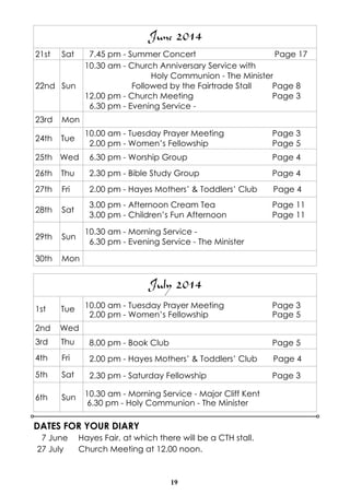 19
DATES FOR YOUR DIARY
7 June Hayes Fair, at which there will be a CTH stall.
27 July Church Meeting at 12.00 noon.
July 2014
1st Tue 10.00 am - Tuesday Prayer Meeting Page 3
2.00 pm - Women’s Fellowship Page 5
2nd Wed
3rd Thu 8.00 pm - Book Club Page 5
4th Fri 2.00 pm - Hayes Mothers’ & Toddlers’ Club Page 4
5th Sat 2.30 pm - Saturday Fellowship Page 3
6th Sun 10.30 am - Morning Service - Major Cliff Kent
6.30 pm - Holy Communion - The Minister
June 2014
21st Sat 7.45 pm - Summer Concert Page 17
22nd Sun
10.30 am - Church Anniversary Service with
Holy Communion - The Minister
Followed by the Fairtrade Stall Page 8
12.00 pm - Church Meeting Page 3
6.30 pm - Evening Service -
23rd Mon
24th Tue
10.00 am - Tuesday Prayer Meeting Page 3
2.00 pm - Women’s Fellowship Page 5
25th Wed 6.30 pm - Worship Group Page 4
26th Thu 2.30 pm - Bible Study Group Page 4
27th Fri 2.00 pm - Hayes Mothers’ & Toddlers’ Club Page 4
28th Sat
3.00 pm - Afternoon Cream Tea Page 11
3.00 pm - Children’s Fun Afternoon Page 11
29th Sun
10.30 am - Morning Service -
6.30 pm - Evening Service - The Minister
30th Mon
 