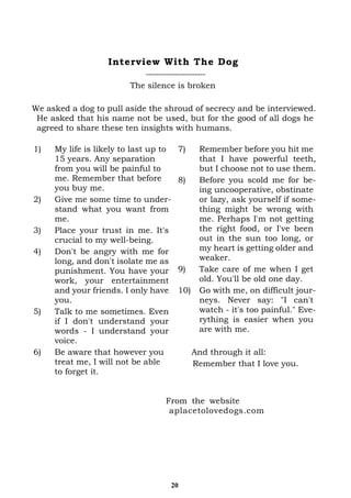 20
1) My life is likely to last up to
15 years. Any separation
from you will be painful to
me. Remember that before
you buy me.
2) Give me some time to under-
stand what you want from
me.
3) Place your trust in me. It's
crucial to my well-being.
4) Don't be angry with me for
long, and don't isolate me as
punishment. You have your
work, your entertainment
and your friends. I only have
you.
5) Talk to me sometimes. Even
if I don't understand your
words - I understand your
voice.
6) Be aware that however you
treat me, I will not be able
to forget it.
7) Remember before you hit me
that I have powerful teeth,
but I choose not to use them.
8) Before you scold me for be-
ing uncooperative, obstinate
or lazy, ask yourself if some-
thing might be wrong with
me. Perhaps I'm not getting
the right food, or I've been
out in the sun too long, or
my heart is getting older and
weaker.
9) Take care of me when I get
old. You'll be old one day.
10) Go with me, on difficult jour-
neys. Never say: "I can't
watch - it's too painful." Eve-
rything is easier when you
are with me.
And through it all:
Remember that I love you.
Interview With The Dog
-----------------------
The silence is broken
We asked a dog to pull aside the shroud of secrecy and be interviewed.
He asked that his name not be used, but for the good of all dogs he
agreed to share these ten insights with humans.
From the website
aplacetolovedogs.com
 