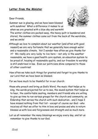 1
Letter from the Minister
Dear Friends,
Summer sun is glowing, and we have been blessed
with sunshine! What a difference it makes to us
when we are greeted with a blue sky and warmth!
The winter clothes are packed away, the heavy quilt is laundered and
stored, the summer clothes come out from the back of the wardrobe,
and we smile!
Although we love to complain about our weather (and often with good
reason!) we are very fortunate that we generally have enough water
and a reasonable climate. Yet I wonder how often we give thanks for
it? We really are very lucky to live here – not only is the weather
reasonable, we have a good health care system, an education system to
be proud of, housing of reasonable quality, and our freedom to worship
is still enshrined in law. Even our politicians shine compared to those
of other countries!
How often we take such things for granted and forget to give thanks to
our Lord that we have been so blessed.
For we have much to be thankful for in our church:
those who preach and bring us God’s Word, the music that helps us to
sing, the words projected for us to see, the sound system that helps us
to hear, the comfortable seating, members and friends who are willing
to give up time to run various groups for the church and community, an
Eldership that serves the church with such dedication… and I hope I
have missed nothing from that list – except of course our God – who
receives all that we offer to Him in love and praise and who in return
blesses us with love and forgiveness and strength and so much more.
Let us all remember the many blessings we enjoy every day, and let us
remember to give thanks to our God.
 
