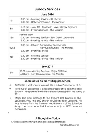 2
Sunday Services
v Bill Michie is well known to us all. He is a Lay Preacher at HFC.
v Revd Geoff Larcombe is a local representative from the Bible
Society. He spoke at the Bible celebration supper in the spring of
2011.
v Major Cliff Kent belongs to the Regent Hall Branch of The
Salvation Army (the only church in Oxford Street, London). He
was formerly from the Thornton Heath branch of The Salvation
Army. He has conducted Sunday worship at HFC on many
occasions.
Some notes on the visiting preachers.
June 2014
1st
10.30 am - Morning Service - Bill Michie
6.30 pm - Holy Communion - The Minister
8th
11.15 am - Joint CTH Service in Hayes Library Gardens
6.30 pm - Evening Service - The Minister
15th
Fathers' Day
10.30 am - Morning Service - Rev. Geoff Larcombe
6.30 pm - Evening Service - The Minister
22nd
10.30 am - Church Anniversary Service with
Holy Communion - The Minister
6.30 pm - Evening Service -
29th
10.30 am - Morning Service -
6.30 pm - Evening Service - The Minister
A Thought for Today
Attitude is a little thing that makes a big difference.
Winston Churchill
July 2014
6th
10.30 am - Morning Service - Major Cliff Kent
6.30 pm - Holy Communion - The Minister
 