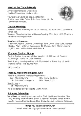 3
News of the Church Family
Announcements are welcome :-
BMD - Changes of address, etc.
Your prayers would be appreciated for: -
Jim Pearson, Mike Duke, Ruth Rees, Jessie Martin,
and Helen Hebbes.
Church Meetings
The next Elders’ meeting will be on Tuesday, 3rd June at 8.00 pm in the
small hall.
The next Church meeting, will be on Sunday 22nd June at 12.00 noon –
after the morning service.
The Church Elders are: -
Malcolm Cheyne, Daphne Cummings, John Curry, Mike Duke, Doreen
Hobbs, Alan Hotten, Sylvia Mack, Bill Michie, John Moren, Mavis
Righini, Joan Smith and Bruce Tannock.
Women's Contact Group
On the 2nd of June we will be meeting at 8.00 pm at Daphne
Cummings’s home – 4, Croft Avenue.
The following meeting will be at 8.00 pm on the 7th of July at Judith
Stoner's home – 113, Bourne Way.
Sylvia Mack
Tuesday Prayer Meetings for June
Held at 10.00am at the following homes:-
3rd Martin Nunn’s. 10th Betty Coster’s.
17th Brenda Cordingley’s. 24th The Church.
Then in July: -
1st Martin Nunn’s.
Please address any queries to Martin Nunn.
Saturday Fellowship
We will not be meeting in June, as the 7th is the Hayes Fair day. The
July meeting will be on the 5th at 2.30pm at Barbara Jones’ home.
Martin Nunn will be leading a Bible Study. You are welcome to join us.
Things you never hear in Church
“I love it when we sing hymns I've never heard before!”
 