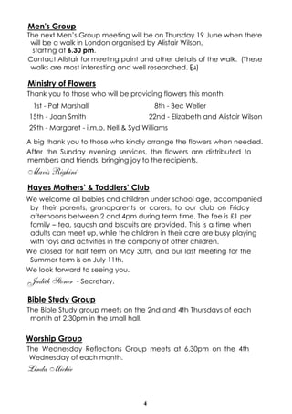 4
Men's Group
The next Men’s Group meeting will be on Thursday 19 June when there
will be a walk in London organised by Alistair Wilson,
starting at 6.30 pm.
Contact Alistair for meeting point and other details of the walk. (These
walks are most interesting and well researched. Ed)
Ministry of Flowers
Thank you to those who will be providing flowers this month.
A big thank you to those who kindly arrange the flowers when needed.
After the Sunday evening services, the flowers are distributed to
members and friends, bringing joy to the recipients.
Mavis Righini
Hayes Mothers’ & Toddlers’ Club
We welcome all babies and children under school age, accompanied
by their parents, grandparents or carers, to our club on Friday
afternoons between 2 and 4pm during term time. The fee is £1 per
family – tea, squash and biscuits are provided. This is a time when
adults can meet up, while the children in their care are busy playing
with toys and activities in the company of other children.
We closed for half term on May 30th, and our last meeting for the
Summer term is on July 11th.
We look forward to seeing you.
Judith Stoner - Secretary.
Bible Study Group
The Bible Study group meets on the 2nd and 4th Thursdays of each
month at 2.30pm in the small hall.
Worship Group
The Wednesday Reflections Group meets at 6.30pm on the 4th
Wednesday of each month.
Linda Michie
1st - Pat Marshall 8th - Bec Weller
15th - Joan Smith 22nd - Elizabeth and Alistair Wilson
29th - Margaret - i.m.o. Nell & Syd Williams
 
