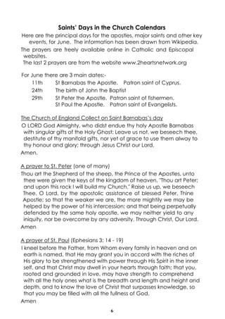 6
Saints’ Days in the Church Calendars
Here are the principal days for the apostles, major saints and other key
events, for June. The information has been drawn from Wikipedia.
The prayers are freely available online in Catholic and Episcopal
websites.
The last 2 prayers are from the website www.2heartsnetwork.org
For June there are 3 main dates:-
11th St Barnabas the Apostle. Patron saint of Cyprus.
24th The birth of John the Baptist
29th St Peter the Apostle. Patron saint of fishermen.
St Paul the Apostle. Patron saint of Evangelists.
The Church of England Collect on Saint Barnabas’s day
O LORD God Almighty, who didst endue thy holy Apostle Barnabas
with singular gifts of the Holy Ghost: Leave us not, we beseech thee,
destitute of thy manifold gifts, nor yet of grace to use them alway to
thy honour and glory; through Jesus Christ our Lord.
Amen.
A prayer to St. Peter (one of many)
Thou art the Shepherd of the sheep, the Prince of the Apostles, unto
thee were given the keys of the kingdom of heaven. "Thou art Peter;
and upon this rock I will build my Church." Raise us up, we beseech
Thee, O Lord, by the apostolic assistance of blessed Peter, Thine
Apostle; so that the weaker we are, the more mightily we may be
helped by the power of his intercession; and that being perpetually
defended by the same holy apostle, we may neither yield to any
iniquity, nor be overcome by any adversity. Through Christ, Our Lord.
Amen
A prayer of St. Paul (Ephesians 3: 14 - 19)
I kneel before the Father, from Whom every family in heaven and on
earth is named, that He may grant you in accord with the riches of
His glory to be strengthened with power through His Spirit in the inner
self, and that Christ may dwell in your hearts through faith; that you,
rooted and grounded in love, may have strength to comprehend
with all the holy ones what is the breadth and length and height and
depth, and to know the love of Christ that surpasses knowledge, so
that you may be filled with all the fullness of God.
Amen
 