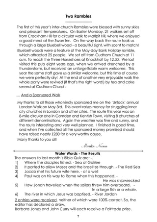 7
Two Rambles
-----------------------
The first of this year’s inter-church Rambles were blessed with sunny skies
and pleasant temperatures. On Easter Monday, 21 walkers set off
from Crockham Hill for a circular walk to Marlpit Hill, where we enjoyed
a good meal at the Swan Inn. On the way back the route took us
through a large bluebell wood - a beautiful sight, with scent to match!
Bluebell woods were a feature of the May-day Bank Holiday ramble,
which attracted 25 people. We set off from Cudham Church at 11
a.m. To reach the Three Horseshoes at Knockholt by 12.30. We last
visited this pub eight years ago, when we arrived drenched by a
thunderstorm, but received an unforgettable warm welcome. This
year the same staff gave us a similar welcome, but this time of course
we were perfectly dry! At the end of another very enjoyable walk the
whole party were revived (If that’s the right word!) by tea and cake
served at Cudham Church.
.... And a Sponsored Walk
My thanks to all those who kindly sponsored me on the ‘Unlock’ annual
London Walk on May 3rd. This event raises money for struggling inner
city churches in London and other cities. The route this year was an
8-mile circular one in Camden and Kentish Town, visiting 8 churches of
different denominations. Again the weather was fine and sunny, and
the route interesting and very well planned. I finished in good time,
and when I’ve collected all the sponsored money promised should
have raised nearly £280 for a very worthy cause.
Many thanks to you all!
Martin Nunn
Water Words - The Results
The answers to last month’s Bible Quiz are: -.
1) Where the disciples fished. - Sea of Galilee
2) It parted to allow Moses and the Israelites through. - The Red Sea
3) Jacob met his future wife here. - at a well
4) Paul was on his way to Rome when this happened. -
He was shipwrecked
5) How Jonah travelled when the sailors threw him overboard. -
In a large fish or a whale.
6) The river in which Jesus was baptised. - River Jordan
2 entries were received, neither of which were 100% correct. So, the
editor has declared a draw.
Barbara Jones and John Curry will each receive a Fairtrade prize.
 