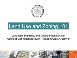 Land Use and Zoning 101
Land Use, Planning, and Development Division
Office of Manhattan Borough President Gale A. Brewer
 