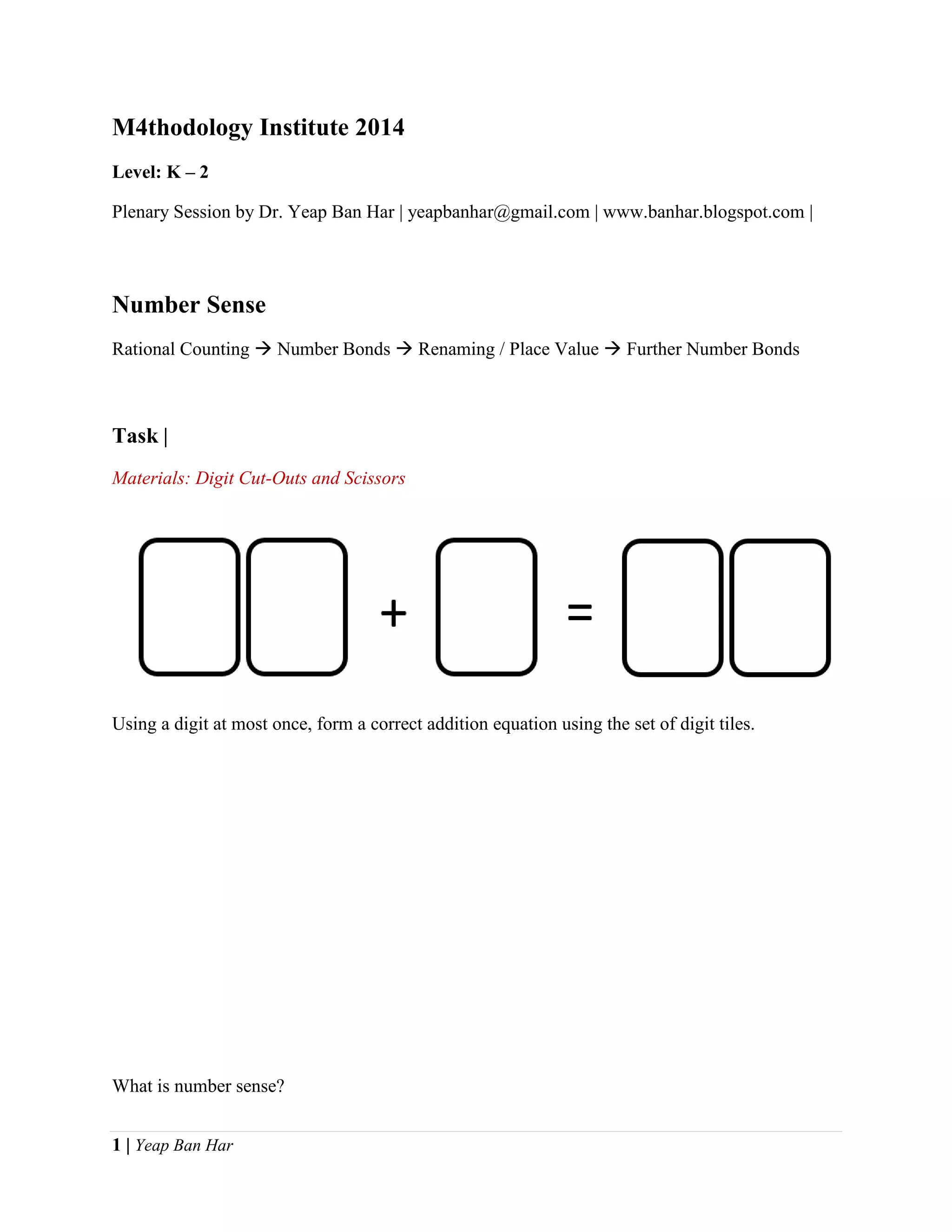 1 | Yeap Ban Har
M4thodology Institute 2014
Level: K – 2
Plenary Session by Dr. Yeap Ban Har | yeapbanhar@gmail.com | www.banhar.blogspot.com |
Number Sense
Rational Counting  Number Bonds  Renaming / Place Value  Further Number Bonds
Task |
Materials: Digit Cut-Outs and Scissors
Using a digit at most once, form a correct addition equation using the set of digit tiles.
What is number sense?
 