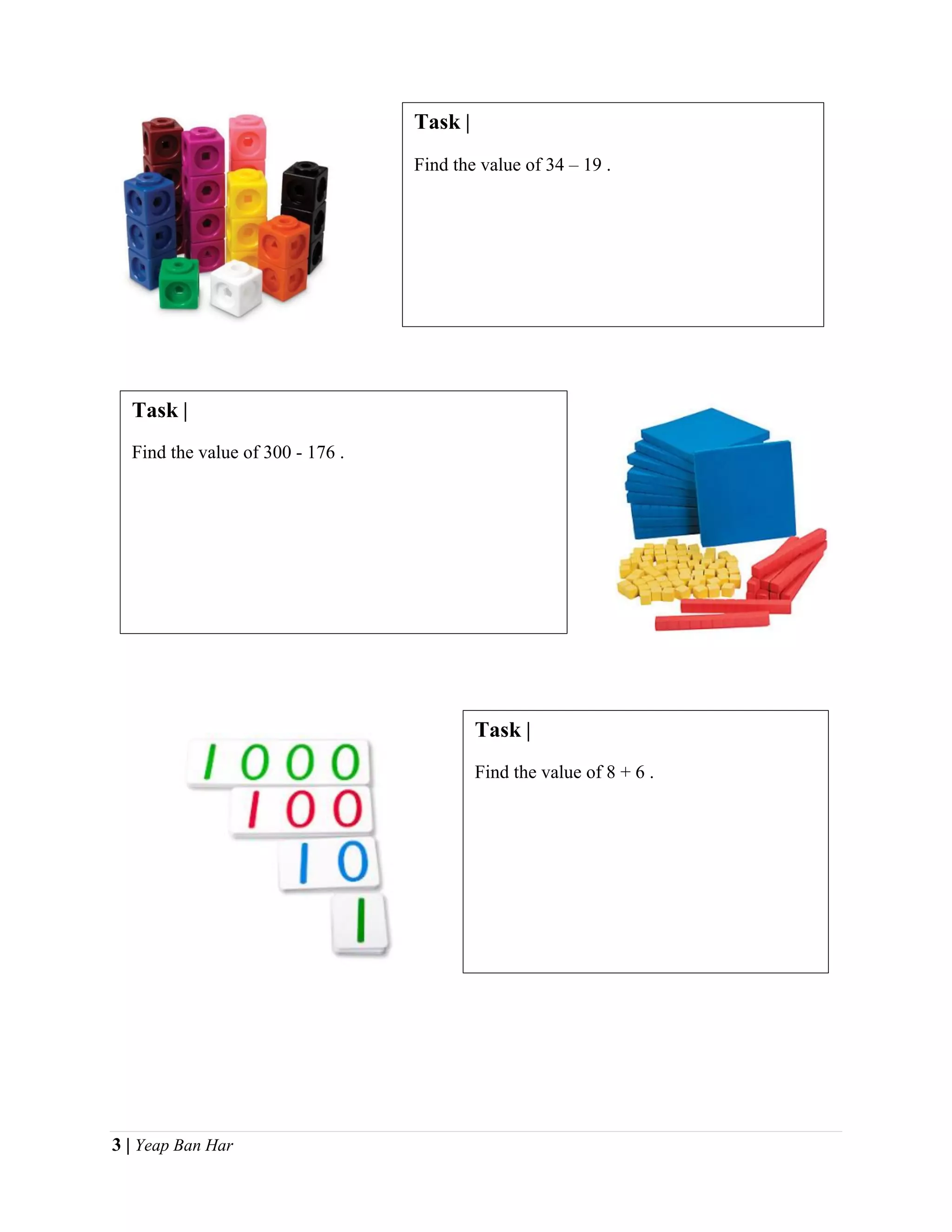 3 | Yeap Ban Har
Task |
Find the value of 34 – 19 .
Task |
Find the value of 300 - 176 .
Task |
Find the value of 8 + 6 .
 