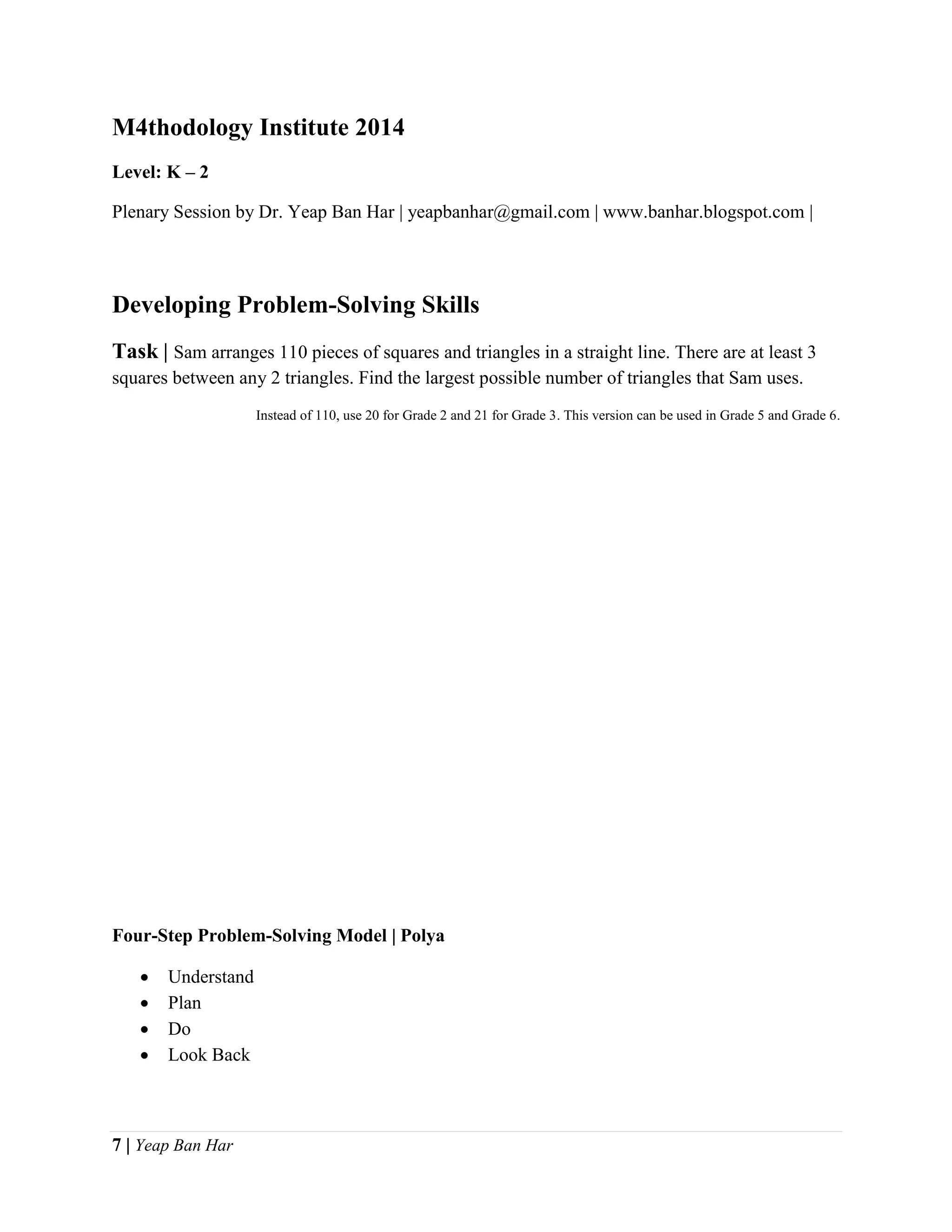 7 | Yeap Ban Har
M4thodology Institute 2014
Level: K – 2
Plenary Session by Dr. Yeap Ban Har | yeapbanhar@gmail.com | www.banhar.blogspot.com |
Developing Problem-Solving Skills
Task | Sam arranges 110 pieces of squares and triangles in a straight line. There are at least 3
squares between any 2 triangles. Find the largest possible number of triangles that Sam uses.
Instead of 110, use 20 for Grade 2 and 21 for Grade 3. This version can be used in Grade 5 and Grade 6.
Four-Step Problem-Solving Model | Polya
 Understand
 Plan
 Do
 Look Back
 