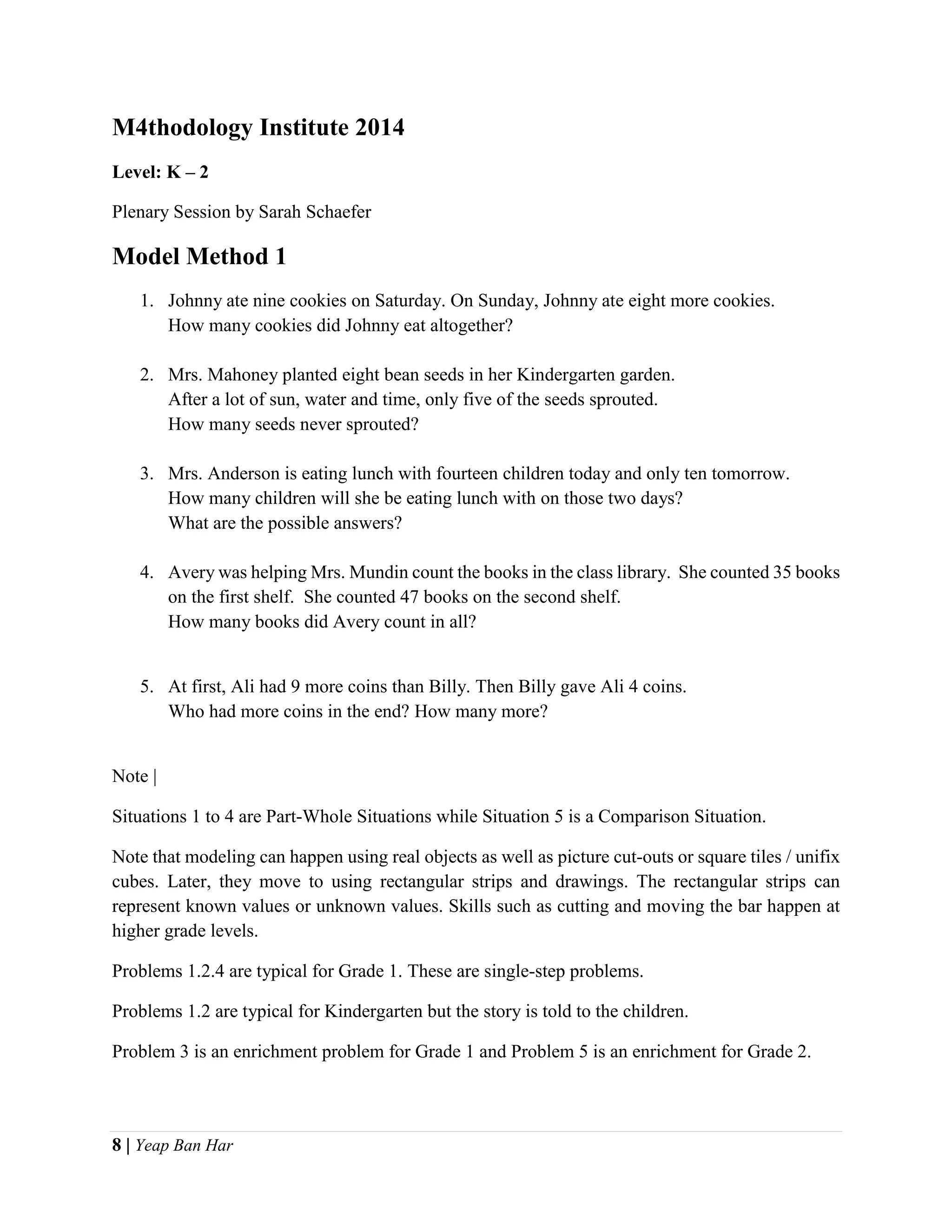 8 | Yeap Ban Har
M4thodology Institute 2014
Level: K – 2
Plenary Session by Sarah Schaefer
Model Method 1
1. Johnny ate nine cookies on Saturday. On Sunday, Johnny ate eight more cookies.
How many cookies did Johnny eat altogether?
2. Mrs. Mahoney planted eight bean seeds in her Kindergarten garden.
After a lot of sun, water and time, only five of the seeds sprouted.
How many seeds never sprouted?
3. Mrs. Anderson is eating lunch with fourteen children today and only ten tomorrow.
How many children will she be eating lunch with on those two days?
What are the possible answers?
4. Avery was helping Mrs. Mundin count the books in the class library. She counted 35 books
on the first shelf. She counted 47 books on the second shelf.
How many books did Avery count in all?
5. At first, Ali had 9 more coins than Billy. Then Billy gave Ali 4 coins.
Who had more coins in the end? How many more?
Note |
Situations 1 to 4 are Part-Whole Situations while Situation 5 is a Comparison Situation.
Note that modeling can happen using real objects as well as picture cut-outs or square tiles / unifix
cubes. Later, they move to using rectangular strips and drawings. The rectangular strips can
represent known values or unknown values. Skills such as cutting and moving the bar happen at
higher grade levels.
Problems 1.2.4 are typical for Grade 1. These are single-step problems.
Problems 1.2 are typical for Kindergarten but the story is told to the children.
Problem 3 is an enrichment problem for Grade 1 and Problem 5 is an enrichment for Grade 2.
 