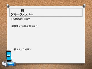 班
グループメンバー：
実験室で作成した動きは？
一番工夫した点は？
ROMOの名前は？
 