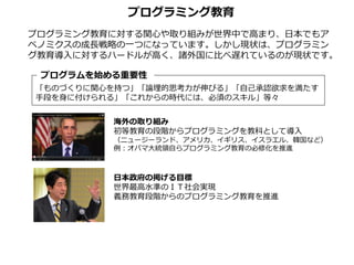 プログラミング教育に対する関心や取り組みが世界中で高まり、日本でもア
ベノミクスの成長戦略の一つになっています。しかし現状は、プログラミン
グ教育導入に対するハードルが高く、諸外国に比べ遅れているのが現状です。
「ものづくりに関心を持つ」「論理的思考力が伸びる」「自己承認欲求を満たす
手段を身に付けられる」「これからの時代には、必須のスキル」等々
プログラムを始める重要性
海外の取り組み
初等教育の段階からプログラミングを教科として導入
（ニュージーランド、アメリカ、イギリス、イスラエル、韓国など）
例：オバマ大統領自らプログラミング教育の必修化を推進
日本政府の掲げる目標
世界最高水準のＩＴ社会実現
義務教育段階からのプログラミング教育を推進
プログラミング教育
 