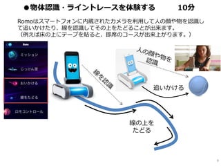 Romoはスマートフォンに内蔵されたカメラを利用して人の顔や物を認識し
て追いかけたり、線を認識してその上をたどることが出来ます。
（例えば床の上にテープを貼ると、即席のコースが出来上がります。）
線の上を
たどる
追いかける
8
●物体認識・ライントレースを体験する 10分
 