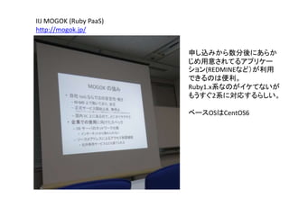 IIJ MOGOK (Ruby PaaS)
http://mogok.jp/
申し込みから数分後にあらか
じめ用意されてるアプリケー
ション(REDMINEなど）が利用
できるのは便利。
Ruby1.x系なのがイケてないが
もうすぐ2系に対応するらしい。
ベースOSはCentOS6
 