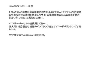 IIJ MOGOK セミナー所感
1インスタンスは無料なのは魅力的だがあくまで個人（アマチュア）の範囲
の性能なので大規模を想定したサイトの場合は他のPaaSのほうが魅力
的か。得にRuby 1.X系なのは痛い。
HTTPサーバーはThinを使用してる・・・。
法人用に使う場合は複数のインスタンスをたててロードバランシングする
らしい。
クラウドシステムはLinux LXCを利用。
 