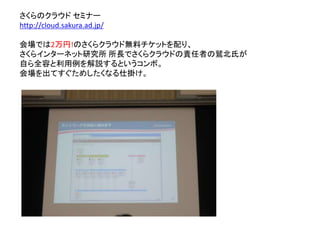 さくらのクラウド セミナー
http://cloud.sakura.ad.jp/
会場では2万円!のさくらクラウド無料チケットを配り、
さくらインターネット研究所 所長でさくらクラウドの責任者の鷲北氏が
自ら全容と利用例を解説するというコンボ。
会場を出てすぐためしたくなる仕掛け。
 