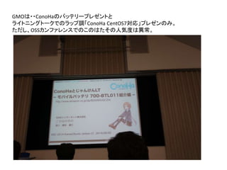 GMOは・・ConoHaのバッテリープレゼントと
ライトニングトークでのラップ調「ConoHa CentOS7対応」プレゼンのみ。
ただし、OSSカンファレンスでのこのはたその人気度は異常。
 