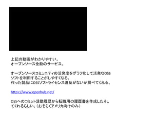 上記の動画がわかりやすい。
オープンソース全般のサービス。
オープンソースコミュニティの活発度をグラフ化して活発なOSS
ソフトを利用することがしやすくなる。
作った製品にOSSソフトライセンス違反がないか調べてくれる。
https://www.openhub.net/
OSSへのコミット活動履歴から転職用の履歴書を作成したりし
てくれるらしい。（おそらくアメリカ向けのみ）
 
