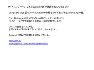 ライトニングトーク 2本目のorumin氏の講演で気になった OSv
Googleからの支援でOSvへのCRubyの移植をやってる大学生(orumin氏)の話。
OSvとはGoogleが作っているPaaS用のレイヤーが薄いOS
ハイパーバイザで動くのを最初から想定されているOS
C++11で実装されている。
まだαステージで年末ぐらいに正式リリースらしい。
AmazonEC2などでは動くようになっている。
http://osv.io/
https://github.com/cloudius-systems/osv
 