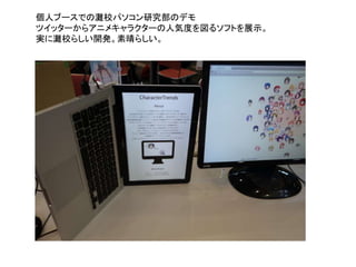 個人ブースでの灘校パソコン研究部のデモ
ツイッターからアニメキャラクターの人気度を図るソフトを展示。
実に灘校らしい開発。素晴らしい。
 