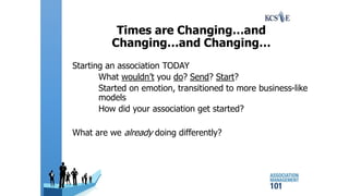 Times are Changing…and
Changing…and Changing…
Starting an association TODAY
What wouldn’t you do? Send? Start?
Started on emotion, transitioned to more business-like
models
How did your association get started?
What are we already doing differently?