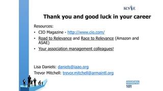 Thank you and good luck in your career
Resources:
• CIO Magazine - http://www.cio.com/
• Road to Relevance and Race to Relevance (Amazon and
ASAE)
• Your association management colleagues!
Lisa Daniels: daniels@iaao.org
Trevor Mitchell: trevor.mitchell@armaintl.org
