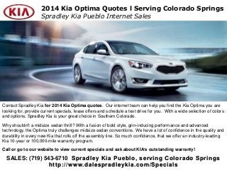 SALES: (719) 543-6710 Spradley Kia Pueblo, serving Colorado Springs
http://www.dalespradleykia.com/Specials
2014 Kia Optima Quotes l Serving Colorado Springs
Spradley Kia Pueblo Internet Sales
Contact Spradley Kia for 2014 Kia Optima quotes. Our internet team can help you find the Kia Optima you are
looking for, provide current specials, lease offers and schedule a test drive for you. With a wide selection of colors
and options, Spradley Kia is your great choice in Southern Colorado.
Why shouldn't a midsize sedan thrill? With a fusion of bold style, grin-inducing performance and advanced
technology, the Optima truly challenges midsize sedan conventions. We have a lot of confidence in the quality and
durability in every new Kia that rolls off the assembly line. So much confidence, that we offer an industry-leading
Kia 10-year or 100,000-mile warranty program.
Call or go to our website to view current specials and ask about KIA’s outstanding warranty!
 