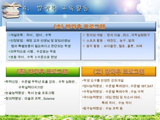 44.. 방방과과후후 교교육육활활동동 
개설과목: 국어, 영어, 수학 
선정방법: 해당 교과 선생님 및 담임선생님 
협의 특별보충이 필요하다고 판단되는 학생 
의무적으로 시행, 수강료는 무료 
초등 국어, 수학 3수준으로 편성 
•학력신장: 수준별 무학년 토플 강좌, 수학 심화반, 
수학실력다지기반 
•논술능력향상: 독서 논술 프로그램 
•창의력향상: 마술과 과학, Science 
창의성 계발 : 창의 미술,레고,과학실험탐구 
스포츠 활동 : 태권도, 농구 ,발레 
음악 활동 : 바이올린,첼로,플룻,피페 
•학생 요구를 반영한 강좌개설 
•영어능력향상: 수준별 특례영어,수준별 IBT,SAT 
•수학능력향상: 수준별 특례수학,수능 수학 
•국어능력향상: 대입 면접 및 자소서 대비 , 
특례 국어, 수능 국어 
•탐구능력향상: 수능 과학 등 
개설과목: 국어, 영어, 수학 
선정방법: 해당 교과 선생님 및 담임선생님 
협의 특별보충이 필요하다고 판단되는 학생 
의무적으로 시행, 수강료는 무료 
초등 국어, 수학 3수준으로 편성 
창의성 계발 : 창의 미술,레고,과학실험탐구 
스포츠 활동 : 태권도, 농구,발레 
음악 활동 : 바이올린,첼로,플룻,피페 
 