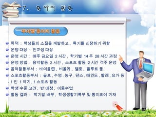 77.. 동동아아리리 활활동동 
목적 : 학생들의 소질을 계발하고 , 특기를 신장하기 위함 
운영 대상 : 전교생 대상 
운영 시간 : 매주 금요일 2시간, 학기별 14 주 28 시간 과정 
운영 방법 : 음악활동 2시간, 스포츠 활동 2 시간 격주 운영 
음악활동부서 : 바이올린, 비올라, 첼로, 플루트 등 
스포츠활동부서 : 골프,수영,농구,댄스,태권도,발레, 요가 등 
- 1 인 1악기, 1 스포츠 활동 
학생 수준 고려, 반 배정 , 이동수업 
활동 결과 : 학기말 배부 , 학생생활기록부 및 통지표에 기재 
 