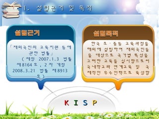 11.. 설설립립근근거거 및및 목목적적 
「재외국민의 교육지원 등에 
KK II SS PP 
관한 법률」 
(제정 2007.1.3 법률 
제8164호, 2차 개정 
2008.3.21 법률 제8913 
호) 
한국 초ㆍ중등 교육과정을 
해외에 설립하여 재외국민들 
을 대상으로 국가별 특성을 
고려한 교육을 실시함으로써 
국내학교와 연계교육 및 국 
제적인 우수인력으로 육성함 
 