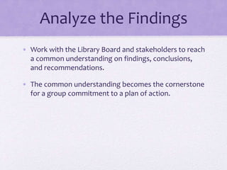 Analyze the Findings
• Work with the Library Board and stakeholders to reach
a common understanding on findings, conclusions,
and recommendations.
• The common understanding becomes the cornerstone
for a group commitment to a plan of action.
 
