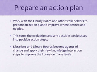 Prepare an action plan
• Work with the Library Board and other stakeholders to
prepare an action plan to improve where desired and
needed.
• This turns the evaluation and any possible weaknesses
into positive action steps.
• Librarians and Library Boards become agents of
change and apply their new knowledge into action
steps to improve the library on many levels.
 