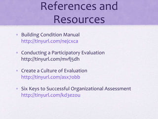 References and
Resources
• Building Condition Manual
http://tinyurl.com/nejcxca
• Conducting a Participatory Evaluation
http://tinyurl.com/mvfj5dh
• Create a Culture of Evaluation
http://tinyurl.com/asx7obb
• Six Keys to Successful Organizational Assessment
http://tinyurl.com/kd3ezou
 